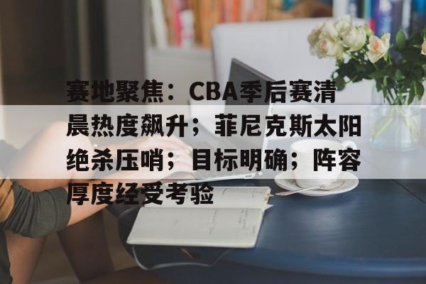 KPL电竞平台 -赛地聚焦：CBA季后赛清晨热度飙升；菲尼克斯太阳绝杀压哨；目标明确；阵容厚度经受考验的简单介绍